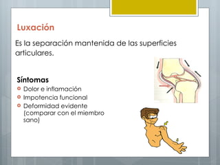Luxación
Es la separación mantenida de las superficies
articulares.


Síntomas
   Dolor e inflamación 
   Impotencia funcional
   Deformidad evidente
    (comparar con el miembro
    sano)


                                         PROF: RAFA VILA
 