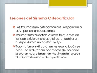 Lesiones del Sistema Osteoarticular

    Los traumatismo osteoarticulares responden a
     dos tipos de articulaciones:
    Traumatismo directos: los más frecuentes en
     los que existe un choque directo contra un
     cuerpo duro o un obstáculo fijo.
    Traumatismo indirecto: en los que la lesión se
     produce a distancia por efecto de palanca
     sobre un hueso largo, un movimiento brusco
     de hiperextensión o de hiperflexión.
 