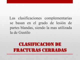 CLASIFICACION De
fracturas cerradas
Las clasificaciones complementarias
se basan en el grado de lesión de
partes blandas, siendo la mas utilizada
la de Gustilo
 
