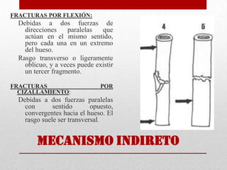 FRACTURAS POR FLEXIÓN:
Debidas a dos fuerzas de
direcciones paralelas que
actúan en el mismo sentido,
pero cada una en un extremo
del hueso.
Rasgo transverso o ligeramente
oblicuo, y a veces puede existir
un tercer fragmento.
FRACTURAS POR
CIZALLAMIENTO:
Debidas a dos fuerzas paralelas
con sentido opuesto,
convergentes hacia el hueso. El
rasgo suele ser transversal.
MECANISMO INDIRETO
 