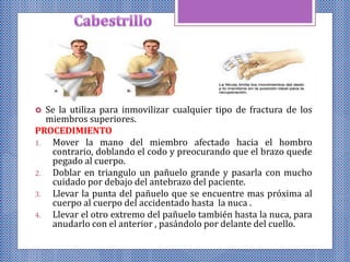  Se la utiliza para inmovilizar cualquier tipo de fractura de los
miembros superiores.
PROCEDIMIENTO
1. Mover la mano del miembro afectado hacia el hombro
contrario, doblando el codo y preocurando que el brazo quede
pegado al cuerpo.
2. Doblar en triangulo un pañuelo grande y pasarla con mucho
cuidado por debajo del antebrazo del paciente.
3. Llevar la punta del pañuelo que se encuentre mas próxima al
cuerpo al cuerpo del accidentado hasta la nuca .
4. Llevar el otro extremo del pañuelo también hasta la nuca, para
anudarlo con el anterior , pasándolo por delante del cuello.
 