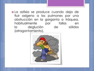  La asfixia se produce cuando deja de
fluir oxígeno a los pulmones por una
obstrucción en la garganta o tráquea,
habitualmente por fallos en
la deglución de sólidos
(atragantamiento).
 