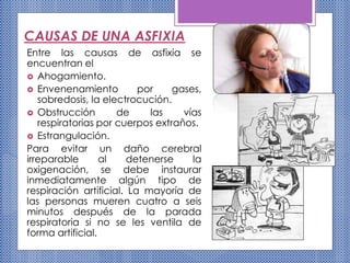 CAUSAS DE UNA ASFIXIA
Entre las causas de asfixia se
encuentran el
 Ahogamiento.
 Envenenamiento por gases,
sobredosis, la electrocución.
 Obstrucción de las vías
respiratorias por cuerpos extraños.
 Estrangulación.
Para evitar un daño cerebral
irreparable al detenerse la
oxigenación, se debe instaurar
inmediatamente algún tipo de
respiración artificial. La mayoría de
las personas mueren cuatro a seis
minutos después de la parada
respiratoria si no se les ventila de
forma artificial.
 