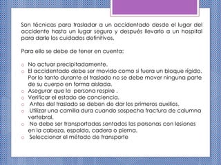 Son técnicas para trasladar a un accidentado desde el lugar del
accidente hasta un lugar seguro y después llevarlo a un hospital
para darle los cuidados definitivos.
Para ello se debe de tener en cuenta:
o No actuar precipitadamente.
o El accidentado debe ser movido como si fuera un bloque rígido.
Por lo tanto durante el traslado no se debe mover ninguna parte
de su cuerpo en forma aislada.
o Asegurar que la persona respire .
o Verificar el estado de conciencia.
o Antes del traslado se deben de dar los primeros auxilios.
o Utilizar una camilla dura cuando sospecha fractura de columna
vertebral.
o No debe ser transportadas sentadas las personas con lesiones
en la cabeza, espalda, cadera o pierna.
o Seleccionar el método de transporte
 