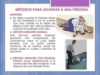 MÈTODOS PARA LEVANTAR A UNA PERSONA
ARRASTRE
 Se utiliza cuando el traslado debe
ser de inmediato y no se cuenta
con una camilla se la debe de
alejar a unos 10m. del accidente y
cuando el auxiliador esta solo.
 MÉTODO ARRASTRE MANUAL:
Esta técnica permite trasladar
paciente con compromiso de
consciencia para lo cual debe
amarrar con un paño ambas
muñecas de la víctima, pasar los
brazos sobre su cuello y arrastrar al
paciente.
 MÉTODO ARRASTRE CON FRAZADA
Permite sacar rápidamente a la
víctima del sitio del incidente, si se
dispone de una frazada firme.
 