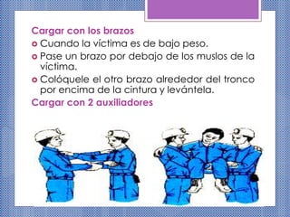 Cargar con los brazos
 Cuando la víctima es de bajo peso.
 Pase un brazo por debajo de los muslos de la
víctima.
 Colóquele el otro brazo alrededor del tronco
por encima de la cintura y levántela.
Cargar con 2 auxiliadores
 