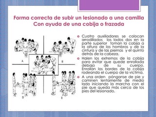 Forma correcta de subir un lesionado a una camilla
Con ayuda de una cobija o frazada
 Cuatro auxiliadores se colocan
arrodillados los lados dos en la
parte superior toman la cobija a
la altura de los hombros y de la
cintura y de las piernas y el quinto
detrás de la cabeza.
 Halen los extremos de la cobija
para evitar que quede enrollada
debajo de su cuerpo.
Enrollan los bordes de la cobija
rodeando el cuerpo de la víctima.
 A una orden pónganse de pie y
caminen lentamente de medio
lado iniciando la marcha con el
pie que queda más cerca de los
pies del lesionado.
 