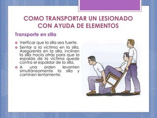 COMO TRANSPORTAR UN LESIONADO
CON AYUDA DE ELEMENTOS
Transporte en silla
 Verificar que la silla sea fuerte.
 Sentar a la víctima en la silla.
Asegúrenla en la silla, inclinen
la silla hacia atrás para que la
espalda de la víctima quede
contra el espaldar de la silla.
 A una orden levanten
simultáneamente la silla y
caminen lentamente.
 