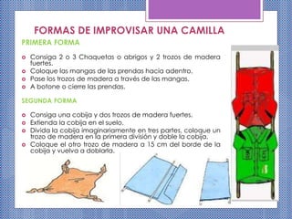 FORMAS DE IMPROVISAR UNA CAMILLA
PRIMERA FORMA
 Consiga 2 o 3 Chaquetas o abrigos y 2 trozos de madera
fuertes.
 Coloque las mangas de las prendas hacia adentro.
 Pase los trozos de madera a través de las mangas.
 A botone o cierre las prendas.
SEGUNDA FORMA
 Consiga una cobija y dos trozos de madera fuertes.
 Extienda la cobija en el suelo.
 Divida la cobija imaginariamente en tres partes, coloque un
trozo de madera en la primera división y doble la cobija.
 Coloque el otro trozo de madera a 15 cm del borde de la
cobija y vuelva a doblarla.
 