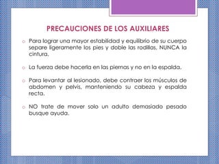PRECAUCIONES DE LOS AUXILIARES
o Para lograr una mayor estabilidad y equilibrio de su cuerpo
separe ligeramente los pies y doble las rodillas, NUNCA la
cintura.
o La fuerza debe hacerla en las piernas y no en la espalda.
o Para levantar al lesionado, debe contraer los músculos de
abdomen y pelvis, manteniendo su cabeza y espalda
recta.
o NO trate de mover solo un adulto demasiado pesado
busque ayuda.
 