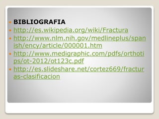  BIBLIOGRAFIA
 http://es.wikipedia.org/wiki/Fractura
 http://www.nlm.nih.gov/medlineplus/span
ish/ency/article/000001.htm
 http://www.medigraphic.com/pdfs/orthoti
ps/ot-2012/ot123c.pdf
 http://es.slideshare.net/cortez669/fractur
as-clasificacion
 
