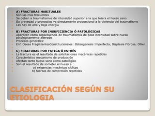 CLASIFICACIÓN SEGÚN SU
ETIOLOGIA
 A) FRACTURAS HABITUALES
 Son las más frecuentes
 Se deben a traumatismos de intensidad superior a la que tolera el hueso sano
 Su gravedad y pronostico va directamente proporcional a la violencia del traumatismo
 Las hay de alta y baja energía

 B) FRACTURAS POR INSUFICIENCIA Ó PATOLÓGICAS
 Aparecen como consecuencia de traumatismos de poca intensidad sobre hueso
patológicamente alterado
 Procesos generales:
 Enf. Oseas FragilizantesConstitucionales: Osteogenesis Imperfecta, Displasia Fibrosa, Ollier

 C) FRACTURAS POR FATIGA Ó ESTRÉS
 La fractura es el resultado de solicitaciones mecánicas repetidas
 Característico mecanismo de producción
 Afectan tanto hueso sano como patológico
 Son el resultado de someter el hueso a :
 a) exigencias mecánicas cíclicas
 b) fuerzas de compresión repetidas
 