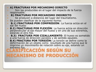 CLASIFICACIÓN SEGÚN SU
MECANISMO DE PRODUCCIÓN
 A) FRACTURAS POR MECANISMO DIRECTO
 Son las producidas en el lugar del impacto de la fuerza
responsable.
 B) FRACTURAS POR MECANISMO INDIRECTO
 Se producen a distancia del lugar del traumatismo.
 Se pueden clasificar de la siguiente forma:
 B.1) FRACTURAS POR COMPRESIÓN: La fuerza actúa en el
eje del hueso
 B.2) FRACTURAS POR FLEXIÓN: La fuerza actúa en dirección
perpendicular al eje mayor del hueso y en uno de sus extremos,
estando el otro fijo.
 B.3) FRACTURA POR CIZALLAMIENTO: El hueso es sometido
a una fuerza de dirección paralela y de sentido opuesto.
 B.4) FRACTURA POR TORSIÓN: La torsión se define como la
deformación de un objeto como resultado de una fuerza que le
imprime un movimiento de rotación sobre su eje, estando un
extremo fijo.
 