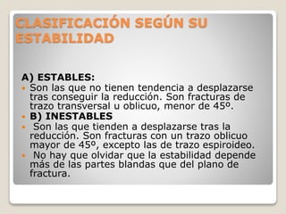 CLASIFICACIÓN SEGÚN SU
ESTABILIDAD
A) ESTABLES:
 Son las que no tienen tendencia a desplazarse
tras conseguir la reducción. Son fracturas de
trazo transversal u oblicuo, menor de 45º.
 B) INESTABLES
 Son las que tienden a desplazarse tras la
reducción. Son fracturas con un trazo oblicuo
mayor de 45º, excepto las de trazo espiroideo.
 No hay que olvidar que la estabilidad depende
más de las partes blandas que del plano de
fractura.
 