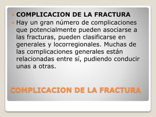 COMPLICACION DE LA FRACTURA
 COMPLICACION DE LA FRACTURA
 Hay un gran número de complicaciones
que potencialmente pueden asociarse a
las fracturas, pueden clasificarse en
generales y locorregionales. Muchas de
las complicaciones generales están
relacionadas entre sí, pudiendo conducir
unas a otras.
 
