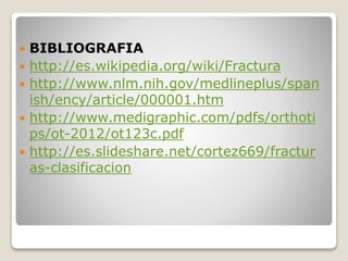  BIBLIOGRAFIA
 http://es.wikipedia.org/wiki/Fractura
 http://www.nlm.nih.gov/medlineplus/span
ish/ency/article/000001.htm
 http://www.medigraphic.com/pdfs/orthoti
ps/ot-2012/ot123c.pdf
 http://es.slideshare.net/cortez669/fractur
as-clasificacion
 