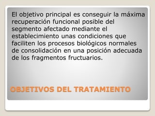 OBJETIVOS DEL TRATAMIENTO
El objetivo principal es conseguir la máxima
recuperación funcional posible del
segmento afectado mediante el
establecimiento unas condiciones que
faciliten los procesos biológicos normales
de consolidación en una posición adecuada
de los fragmentos fructuarios.
 