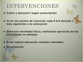 INTERVENCIONES
 Cubrir y descubrir según prescripción
 Curar los puntos de inserción cada 8 hrs durante 3
días siguientes a la colocación
 Estimular movilidad física, realizando ejercicios de las
estructuras no dañadas
 Evitar edema (elevación miembro afectado)
 Cicatrización
 