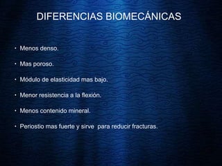 DIFERENCIAS BIOMECÁNICAS
 Menos denso.
 Mas poroso.
 Módulo de elasticidad mas bajo.
 Menor resistencia a la flexión.
 Menos contenido mineral.
 Periostio mas fuerte y sirve para reducir fracturas.
 