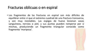 Fracturas oblicuas o en espiral
• Los fragmentos de las fracturas en espiral son más difíciles de
equilibrar entre sí que el extremo cuadrad de una fractura transversa,
y son muy inestables. Las espigas de hueso lesionan vasos
sanguíneos, nervios o piel, y sus puntas pueden romperse por sí
mismas, produciendo un fragmento triangular conocido como
fragmento ‘mariposa’.
 