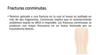 Fracturas conminutas.
• Término aplicado a una fractura en la cual el hueso es astillado en
más de dos fragmentos. Conminuta implica que el reconocimiento
anatómico exacto es difícil o imposible. Las fracturas conminutas se
producen con mayor frecuencia en un hueso lesionado por un
traumatismo directo.
 