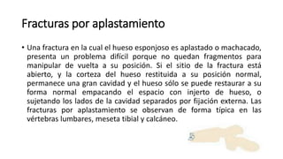Fracturas por aplastamiento
• Una fractura en la cual el hueso esponjoso es aplastado o machacado,
presenta un problema difícil porque no quedan fragmentos para
manipular de vuelta a su posición. Si el sitio de la fractura está
abierto, y la corteza del hueso restituida a su posición normal,
permanece una gran cavidad y el hueso sólo se puede restaurar a su
forma normal empacando el espacio con injerto de hueso, o
sujetando los lados de la cavidad separados por fijación externa. Las
fracturas por aplastamiento se observan de forma típica en las
vértebras lumbares, meseta tibial y calcáneo.
 