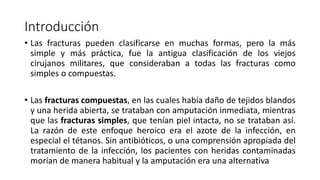 Introducción
• Las fracturas pueden clasificarse en muchas formas, pero la más
simple y más práctica, fue la antigua clasificación de los viejos
cirujanos militares, que consideraban a todas las fracturas como
simples o compuestas.
• Las fracturas compuestas, en las cuales había daño de tejidos blandos
y una herida abierta, se trataban con amputación inmediata, mientras
que las fracturas simples, que tenían piel intacta, no se trataban así.
La razón de este enfoque heroico era el azote de la infección, en
especial el tétanos. Sin antibióticos, o una comprensión apropiada del
tratamiento de la infección, los pacientes con heridas contaminadas
morían de manera habitual y la amputación era una alternativa
 