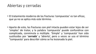 Abiertas y cerradas
• El tratamiento moderno de las fracturas ‘compuestas’ es tan eficaz,
que ya no se aplica más este término.
• Aparte de esto, las fracturas con piel intacta pueden estar lejos de ser
‘simples’ de tratar, y la palabra ‘compuesta’ puede confundirse con
complicada, conminuta o múltiple. ‘Simple’ y ‘compuesta’ han sido
sustituidas por ‘cerrada’ y ‘abierta’, pero a veces se usa el término
“compuesta’ para describir cómo se ha lesionado la piel.
 