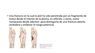 • Una fractura en la cual la piel ha sido penetrada por un fragmento de
hueso desde el interior de la pierna, es referida, a veces, como
‘compuesta desde adentro’, para distinguirla de una fractura abierta
verdadera y enfatizar el riesgo potencial.
 