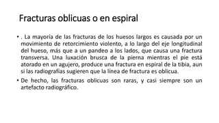 Fracturas oblicuas o en espiral
• . La mayoría de las fracturas de los huesos largos es causada por un
movimiento de retorcimiento violento, a lo largo del eje longitudinal
del hueso, más que a un pandeo a los lados, que causa una fractura
transversa. Una luxación brusca de la pierna mientras el pie está
atorado en un agujero, produce una fractura en espiral de la tibia, aun
si las radiografías sugieren que la línea de fractura es oblicua.
• De hecho, las fracturas oblicuas son raras, y casi siempre son un
artefacto radiográfico.
 