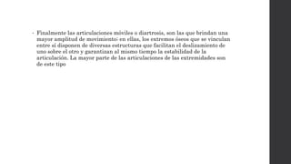 • Finalmente las articulaciones móviles o diartrosis, son las que brindan una
mayor amplitud de movimiento; en ellas, los extremos óseos que se vinculan
entre sí disponen de diversas estructuras que facilitan el deslizamiento de
uno sobre el otro y garantizan al mismo tiempo la estabilidad de la
articulación. La mayor parte de las articulaciones de las extremidades son
de este tipo
 