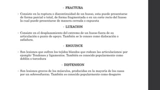 • FRACTURA
• Consiste en la ruptura o discontinuidad de un hueso, esta puede presentarse
de forma parcial o total, de forma fragmentada o en un corte recto del hueso
la cual puede presentarse de manera cerrada o expuesta
• LUXACION
• Consiste en el desplazamiento del extremo de un hueso fuera de su
articulación o punto de apoyo. También se le conoce como dislocación o
zafadura.
• ESGUINCE
• Son lesiones que sufren los tejidos blandos que rodean las articulaciones; por
ejemplo: Tendones y ligamentos. También es conocido popularmente como
doblón o torcedura
• DISTENSION
• Son lesiones graves de los músculos, producidas en la mayoría de los casos
por un sobreesfuerzo. También es conocido popularmente como desgarre
 