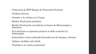 • Colocación de EPP Equipo de Protección Personal
• Verificar Escena
• Atender a la víctima en el lugar
• Realice Evaluación primaria
• Realice Evaluación secundaria en busca de Hemorragias y
fracturas
• Si la fractura es expuesta primero se debe controlar la
hemorragia
• Inmovilizar el área afectada haciendo uso de charpas y férulas
• Aplique medidas anti shock
• Traslade a un centro asistencial
 