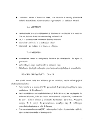 13
Corticoides: inhiben la síntesis de ADN y la absorción de calcio y vitamina D,
aumenta el catabolismo proteico afectando negativamente a la formación del callo.
C.2/ VITAMINAS
La disminución de la 1-24-dihidroxi-vit.D; disminuye la calcificación de la matriz del
callo por descenso de los niveles de calcio y fósforo sérico.
La 24-25-dihidroxi-vitD aumentaran la matriz calcificada
Vitamina D ; interviene en la maduración celular
Vitamina C ; que participa en la síntesis de colágeno.
C.3/ FARMACOS
Indometacina; inhibe la osteogénesis fractuaria por interferencia del tejido de
granulación
Corticoides,con efecto negativo sobre la formación óseas
Difosfonatos ,inhiben la reabsorción osteoclastica, alterando la fase de remodelación.
D/FACTORES BIOQUÍMICOS LOCALES
Los factores locales tienen más influencia que los sistémicos, aunque esto se apoya en
estudios experimentales:
Factor similar a la insulina (IGF-II) que estimula la proliferación celular, la matriz
cartilaginosa y la del colágeno I.
Factor transformador del crecimiento beta (TGF-β): producido por las plaquetas del
hematoma fractuario, como por células mesenquimales, osteoblastos y condroblastos
del callo en fases iniciales, y condrocitos hipertroficos de las fisis. Produce un
aumento de la síntesis de proteoglicanos, colag4eno tipo II, proliferación
osteoblástica, iniciándose el callo de fractura.
Proteína ósea morfogenética (BMP) = Osteogenina. Produce diferenciación rápida del
tejido mesenquimatoso hacia la osteogenesis.
 