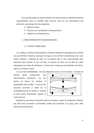 16
En la practica diaria, se usan los términos de inmovilización y contención de forma
intercambiables, pero en realidad suele hacerse( salvo en las osteosíntesis) una
contención, que persigue los fines siguientes:
Reducir el dolor
Procurar una consolidación en buena posición
Impedir la movilidad del foco
A. PROCEDIMIENTOS NO QUIRÚRGICOS
A.1.YESOS Y SIMILARES
Los vendajes y férulas convencionales se elaboran mediante la impregnación de criolina
con yeso de París. Cuando se sumerge en el agua, el yeso de París se transforma en un yeso
sólido, cristalino y liberador de calor. En los últimos años se han comercializado otros
materiales para sustituir el yeso de París, la mayoría de ellas son de fibra de vidrio
impregnada con resinas de poliuretano y tienen como ventaja que son materiales más duros,
ligeros y resistentes al agua.
Un yeso bien almohadillado con una adaptación suave y con tres puntos correctos de
fijación puede proporcionar una
inmovilización satisfactoria. Los tres
puntos de fuerza los produce el
manipulador quien moldea el yeso en las
porciones proximal y distal de la
extremidad (dos de los puntos), y localiza
el tercer punto directamente opuesto al
vértice del yeso.
Siempre hay que instruir al paciente sobre los síntomas y signos de compresión, indicarle
que debe tener levantada la extremidad, cuando esta autorizado a la carga, como debe
ejercitar las articulaciones
 
