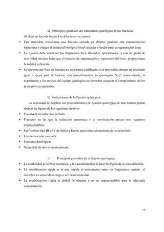 18
a) Principios generales del tratamiento quirúrgico de las fracturas
Al abrir un foco de fractura se debe tener en cuenta:
Esta maniobra transforma una fractura cerrada en abierta, produce una contaminación
bacteriana y reduce el potencial biológico local vascular y tisular para la regeneración ósea
La fijación debe mantener los fragmentos bien alineados, aproximados, y con un grado de
movilidad mínimo hasta que el proceso de regeneración y reparación del foco, proporcionen
la solidez suficiente.
La apertura del foco de fractura no está nunca justificada si es previsible obtener un resultado
igual o mejor para la fractura con procedimientos no quirúrgico. Si el conocimiento, la
experiencia y los medios del equipo quirúrgico no permiten asegurar el cumplimiento de los
principios ya expuestos.
b) Indicaciones de la fijación quirúrgica.
La necesidad de emplear los procedimientos de fijación quirúrgica de una fractura puede
derivar de alguno de los siguientes motivos
Fracaso de la reducción cerrada
Fracturas en las que la reducción anatómica y la movilización precoz son requisitos
imprescindibles
Epifisiólisis tipo III y IV de Salter y Harris para evitar alteraciones del crecimiento.
Lesión vascular asociada.
Fracturas patológicas
Necesidad de movilización precoz.
c/ Principios generales de la fijación quirúrgica.
La estabilidad es la base mecánica, y la vascularización la base biológica de la consolidación.
La estabilización rígida es la que impide el movimiento entre los fragmentos cuando el
miembro es sometido a carga o actividad muscular.
La estabilización rígida es difícil de obtener y no es imprescindible para la adecuada
consolidación.
 