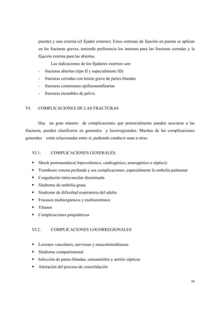 20
puente) y una externa (el fijador externo). Estos sistemas de fijación en puente se aplican
en las fracturas graves, teniendo preferencia los internos para las fracturas cerradas y la
fijación externa para las abiertas.
Las indicaciones de los fijadores externos son:
- fracturas abiertas (tipo II y especialmente III)
- fracturas cerradas con lesión grave de partes blandas
- fracturas conminutas epifisometafisarias
- fracturas inestables de pelvis.
VI. COMPLICACIONES DE LAS FRACTURAS
Hay un gran número de complicaciones que potencialmente pueden asociarse a las
fracturas, pueden clasificarse en generales y locorregionales. Muchas de las complicaciones
generales están relacionadas entre sí, pudiendo conducir unas a otras.
VI.1: COMPLICACIONES GENERALES:
Shock postraumático( hipovolémico, cardiogénico, neurogénico o séptico)
Trombosis venosa profunda y sus complicaciones ,especialmente la embolia pulmonar
Coagulación intravascular diseminada
Síndrome de embolia grasa
Síndrome de dificultad respiratoria del adulto
Fracasos multiorgánicos y multisistémico
Tétanos
Complicaciones psiquiátricas
VI.2. COMPLICACIONES LOCORREGIONALES
Lesiones vasculares, nerviosas y musculotendinosas
Síndrome compartimental
Infección de partes blandas, osteomielitis y artritis sépticas
Alteración del proceso de consolidación
 
