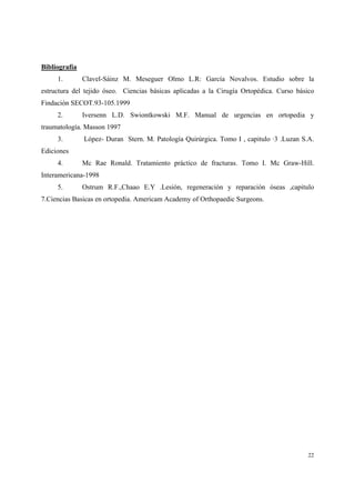 22
Bibliografía
1. Clavel-Sáinz M. Meseguer Olmo L.R: García Novalvos. Estudio sobre la
estructura del tejido óseo. Ciencias básicas aplicadas a la Cirugía Ortopédica. Curso básico
Findación SECOT.93-105.1999
2. Iversenn L.D. Swiontkowski M.F. Manual de urgencias en ortopedia y
traumatología. Masson 1997
3. López- Duran Stern. M. Patología Quirúrgica. Tomo I , capitulo ·3 .Luzan S.A.
Ediciones
4. Mc Rae Ronald. Tratamiento práctico de fracturas. Tomo I. Mc Graw-Hill.
Interamericana-1998
5. Ostrum R.F.,Chaao E.Y .Lesión, regeneración y reparación óseas ,capitulo
7.Ciencias Basicas en ortopedia. Americam Academy of Orthopaedic Surgeons.
 