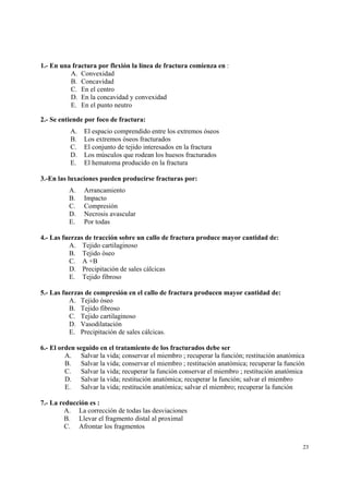 23
1.- En una fractura por flexión la línea de fractura comienza en :
A. Convexidad
B. Concavidad
C. En el centro
D. En la concavidad y convexidad
E. En el punto neutro
2.- Se entiende por foco de fractura:
A. El espacio comprendido entre los extremos óseos
B. Los extremos óseos fracturados
C. El conjunto de tejido interesados en la fractura
D. Los músculos que rodean los huesos fracturados
E. El hematoma producido en la fractura
3.-En las luxaciones pueden producirse fracturas por:
A. Arrancamiento
B. Impacto
C. Compresión
D. Necrosis avascular
E. Por todas
4.- Las fuerzas de tracción sobre un callo de fractura produce mayor cantidad de:
A. Tejido cartilaginoso
B. Tejido óseo
C. A +B
D. Precipitación de sales cálcicas
E. Tejido fibroso
5.- Las fuerzas de compresión en el callo de fractura producen mayor cantidad de:
A. Tejido óseo
B. Tejido fibroso
C. Tejido cartilaginoso
D. Vasodilatación
E. Precipitación de sales cálcicas.
6.- El orden seguido en el tratamiento de los fracturados debe ser
A. Salvar la vida; conservar el miembro ; recuperar la función; restitución anatómica
B. Salvar la vida; conservar el miembro ; restitución anatómica; recuperar la función
C. Salvar la vida; recuperar la función conservar el miembro ; restitución anatómica
D. Salvar la vida; restitución anatómica; recuperar la función; salvar el miembro
E. Salvar la vida; restitución anatómica; salvar el miembro; recuperar la función
7.- La reducción es :
A. La corrección de todas las desviaciones
B. Llevar el fragmento distal al proximal
C. Afrontar los fragmentos
 