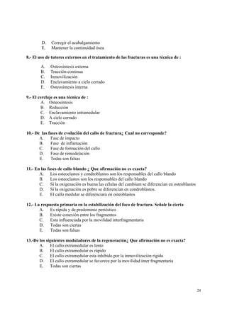 24
D. Corregir el acabalgamiento
E. Mantener la continuidad ósea
8.- El uso de tutores externos en el tratamiento de las fracturas es una técnica de :
A. Osteosíntesis externa
B. Tracción continua
C. Inmovilización
D. Enclavamiento a cielo cerrado
E. Osteosíntesis interna
9.- El cerclaje es una técnica de :
A. Osteosíntesis
B. Reducción
C. Enclavamiento intramedular
D. A cielo cerrado
E. Tracción
10.- De las fases de evolución del callo de fractura¿ Cual no corresponde?
A. Fase de impacto
B. Fase de inflamación
C. Fase de formación del callo
D. Fase de remodelación
E. Todas son falsas
11.- En las fases de callo blando ¿ Que afirmación no es exacta?
A. Los osteoclastos y condroblastos son los responsables del callo blando
B. Los osteoclastos son los responsables del callo blando
C. Si la oxigenación es buena las células del cambium se diferencian en osteoblastos
D. Si la oxigenación es pobre se diferencian en condroblastos.
E. El callo medular se diferenciara en osteoblastos
12.- La respuesta primaria en la estabilización del foco de fractura. Señale la cierta
A. Es rápida y de predominio perióstico
B. Existe conexión entre los fragmentos
C. Esta influenciada por la movilidad interfragmentaria
D. Todas son ciertas
E. Todas son falsas
13.-De los siguientes moduladores de la regeneración¿ Que afirmación no es exacta?
A. El callo extramedular es lento
B. El callo extramedular es rápido
C. El callo extramedular esta inhibido por la inmovilización rígida
D. El callo extramedular se favorece por la movilidad ínter fragmentaria
E. Todas son ciertas
 