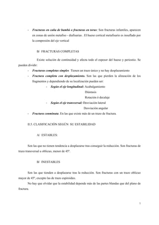 7
- Fracturas en caña de bambú o fracturas en torus: Son fracturas infantiles, aparecen
en zonas de unión metafiso - diafisarias . El hueso cortical metafisario es insuflado por
la compresión del eje vertical
B/ FRACTURAS COMPLETAS
Existe solución de continuidad y afecta todo el espesor del hueso y periostio. Se
pueden dividir:
- Fracturas completas simples Tienen un trazo único y no hay desplazamiento
- Fractura completa con desplazamiento. Son las que pierden la alineación de los
fragmentos y dependiendo de su localización pueden ser:
- Según el eje longitudinal: Acabalgamiento
Diástasis
Rotación ó decalaje
- Según el eje transversal: Desviación lateral
Desviación angular
- Fractura conminuta. En las que existe más de un trazo de fractura.
II.5. CLASIFICACIÓN SEGÚN SU ESTABILIDAD
A/ ESTABLES:
Son las que no tienen tendencia a desplazarse tras conseguir la reducción. Son fracturas de
trazo transversal u oblicuo, menor de 45º.
B/ INESTABLES
Son las que tienden a desplazarse tras la reducción. Son fracturas con un trazo oblicuo
mayor de 45º, excepto las de trazo espiroideo.
No hay que olvidar que la estabilidad depende más de las partes blandas que del plano de
fractura.
 