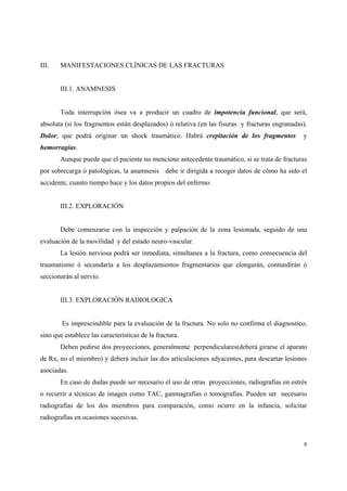 8
III. MANIFESTACIONES CLÍNICAS DE LAS FRACTURAS
III.1. ANAMNESIS
Toda interrupción ósea va a producir un cuadro de impotencia funcional, que será,
absoluta (sí los fragmentos están desplazados) ó relativa (en las fisuras y fracturas engranadas).
Dolor; que podrá originar un shock traumático. Habrá crepitación de los fragmentos y
hemorragias.
Aunque puede que el paciente no mencione antecedente traumático, si se trata de fracturas
por sobrecarga ó patológicas, la anamnesis debe ir dirigida a recoger datos de cómo ha sido el
accidente, cuanto tiempo hace y los datos propios del enfermo.
III.2. EXPLORACIÓN
Debe comenzarse con la inspección y palpación de la zona lesionada, seguido de una
evaluación de la movilidad y del estado neuro-vascular.
La lesión nerviosa podrá ser inmediata, simultanea a la fractura, como consecuencia del
traumatismo ó secundaria a los desplazamientos fragmentarios que elongarán, contundirán ó
seccionarán al nervio.
III.3. EXPLORACIÓN RADIOLOGICA
Es imprescindible para la evaluación de la fractura. No solo no confirma el diagnostico,
sino que establece las características de la fractura.
Deben pedirse dos proyecciones, generalmente perpendiculares(deberá girarse el aparato
de Rx, no el miembro) y deberá incluir las dos articulaciones adyacentes, para descartar lesiones
asociadas.
En caso de dudas puede ser necesario el uso de otras proyecciones, radiografías en estrés
o recurrir a técnicas de imagen como TAC, ganmagrafías o tomografías. Pueden ser necesario
radiografías de los dos miembros para comparación, como ocurre en la infancia, solicitar
radiografías en ocasiones sucesivas.
 
