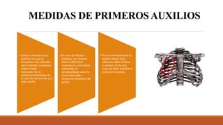 MEDIDAS DE PRIMEROS AUXILIOS
• Colocar al herido en la
posición en que se
encuentre más cómodo,
semi-sentado o acostado
sobre el lado
lesionado. No es
necesario inmovilizar en
el caso de fractura de una
sola costilla.
• En caso de fractura
múltiple, con intenso
dolor o dificultad
respiratoria, inmovilizar
colocando un
almohadillado sobre la
zona fracturada y
vendando alrededor del
pecho.
• Para la inmovilización se
puede utilizar telas
adhesiva sobre el tórax ,
o vendas. En los dos
casos se debe acolchar la
zona de la fractura.
 