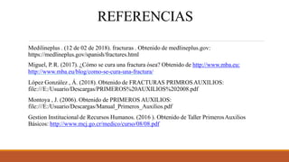 REFERENCIAS
Medilineplus . (12 de 02 de 2018). fracturas . Obtenido de medlineplus.gov:
https://medlineplus.gov/spanish/fractures.html
Miguel, P. R. (2017). ¿Cómo se cura una fractura ósea? Obtenido de http://www.mba.eu:
http://www.mba.eu/blog/como-se-cura-una-fractura/
López González , Á. (2018). Obtenido de FRACTURAS PRIMROSAUXILIOS:
file:///E:/Usuario/Descargas/PRIMEROS%20AUXILIOS%202008.pdf
Montoya , J. (2006). Obtenido de PRIMEROS AUXILIOS:
file:///E:/Usuario/Descargas/Manual_Primeros_Auxilios.pdf
Gestion Institucional de Recursos Humanos. (2016 ). Obtenido de Taller PrimerosAuxilios
Básicos: http://www.mcj.go.cr/medico/curso/08/08.pdf
 
