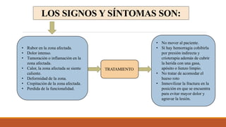 LOS SIGNOS Y SÍNTOMAS SON:
• Rubor en la zona afectada.
• Dolor intenso.
• Tumoración o inflamación en la
zona afectada.
• Calor, la zona afectada se siente
caliente.
• Deformidad de la zona.
• Crepitación de la zona afectada.
• Perdida de la funcionalidad.
TRATAMIENTO
• No mover al paciente.
• Si hay hemorragia cohibirla
por presión indirecta y
crioterapia además de cubrir
la herida con una gasa,
apósito o lienzo limpio.
• No tratar de acomodar el
hueso roto
• Inmovilizar la fractura en la
posición en que se encuentra
para evitar mayor dolor y
agravar la lesión.
 