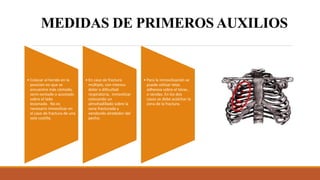 MEDIDAS DE PRIMEROS AUXILIOS
• Colocar al herido en la
posición en que se
encuentre más cómodo,
semi-sentado o acostado
sobre el lado
lesionado. No es
necesario inmovilizar en
el caso de fractura de una
sola costilla.
• En caso de fractura
múltiple, con intenso
dolor o dificultad
respiratoria, inmovilizar
colocando un
almohadillado sobre la
zona fracturada y
vendando alrededor del
pecho.
• Para la inmovilización se
puede utilizar telas
adhesiva sobre el tórax ,
o vendas. En los dos
casos se debe acolchar la
zona de la fractura.
 