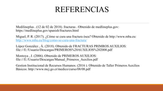 REFERENCIAS
Medilineplus . (12 de 02 de 2018). fracturas . Obtenido de medlineplus.gov:
https://medlineplus.gov/spanish/fractures.html
Miguel, P. R. (2017). ¿Cómo se cura una fractura ósea? Obtenido de http://www.mba.eu:
http://www.mba.eu/blog/como-se-cura-una-fractura/
López González , Á. (2018). Obtenido de FRACTURAS PRIMROS AUXILIOS:
file:///E:/Usuario/Descargas/PRIMEROS%20AUXILIOS%202008.pdf
Montoya , J. (2006). Obtenido de PRIMEROS AUXILIOS:
file:///E:/Usuario/Descargas/Manual_Primeros_Auxilios.pdf
Gestion Institucional de Recursos Humanos. (2016 ). Obtenido de Taller Primeros Auxilios
Básicos: http://www.mcj.go.cr/medico/curso/08/08.pdf
 