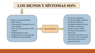LOS SIGNOS Y SÍNTOMAS SON:
• Rubor en la zona afectada.
• Dolor intenso.
• Tumoración o inflamación en la
zona afectada.
• Calor, la zona afectada se siente
caliente.
• Deformidad de la zona.
• Crepitación de la zona afectada.
• Perdida de la funcionalidad.
TRATAMIENTO
• No mover al paciente.
• Si hay hemorragia cohibirla
por presión indirecta y
crioterapia además de cubrir
la herida con una gasa,
apósito o lienzo limpio.
• No tratar de acomodar el
hueso roto
• Inmovilizar la fractura en la
posición en que se encuentra
para evitar mayor dolor y
agravar la lesión.
 