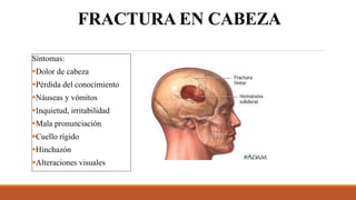 FRACTURA EN CABEZA
Síntomas:
Dolor de cabeza
Pérdida del conocimiento
Náuseas y vómitos
Inquietud, irritabilidad
Mala pronunciación
Cuello rígido
Hinchazón
Alteraciones visuales
 