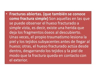 • Fracturas abiertas. (que también se conoce
como fractura simple) Son aquellas en las que
se puede observar el hueso fracturado a
simple vista, es decir, existe una herida que
deja los fragmentos óseos al descubierto.
Unas veces, el propio traumatismo lesiona la
piel y los tejidos subyacentes antes de llegar al
hueso; otras, el hueso fracturado actúa desde
dentro, desgarrando los tejidos y la piel de
modo que la fractura queda en contacto con
el exterior.
 